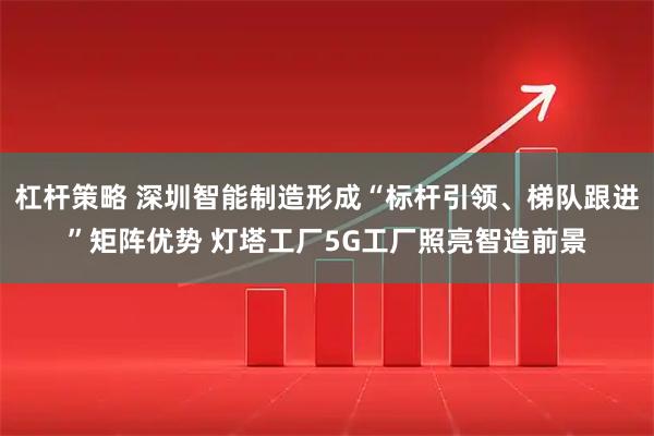 杠杆策略 深圳智能制造形成“标杆引领、梯队跟进”矩阵优势 灯塔工厂5G工厂照亮智造前景