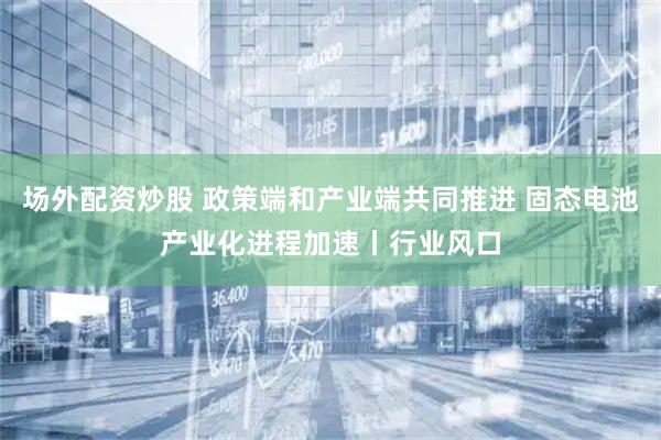 场外配资炒股 政策端和产业端共同推进 固态电池产业化进程加速丨行业风口