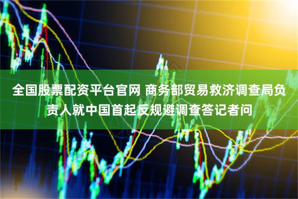 全国股票配资平台官网 商务部贸易救济调查局负责人就中国首起反规避调查答记者问
