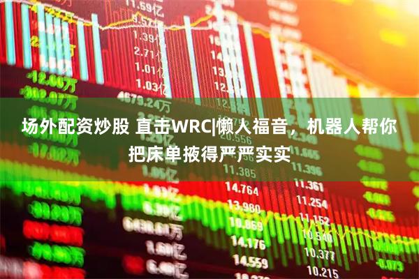 场外配资炒股 直击WRC|懒人福音，机器人帮你把床单掖得严严实实