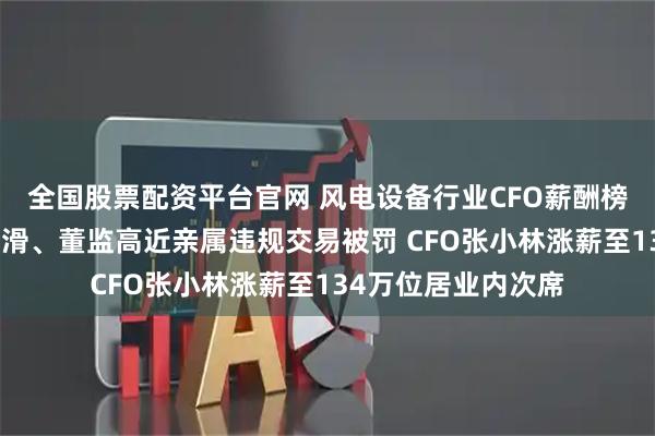 全国股票配资平台官网 风电设备行业CFO薪酬榜：振江股份净利下滑、董监高近亲属违规交易被罚 CFO张小林涨薪至134万位居业内次席