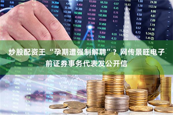 炒股配资王 “孕期遭强制解聘”？网传景旺电子前证券事务代表发公开信