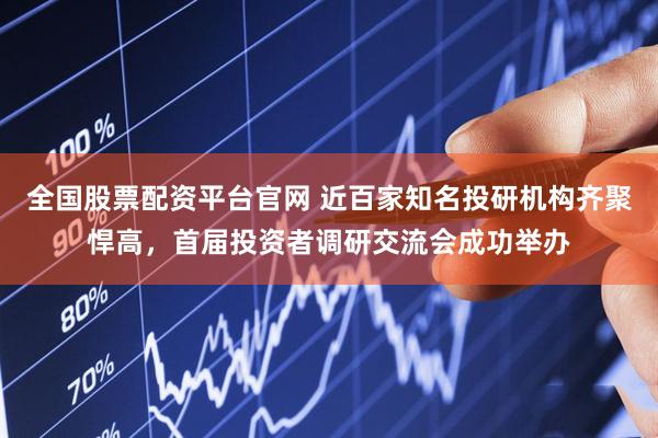 全国股票配资平台官网 近百家知名投研机构齐聚悍高，首届投资者调研交流会成功举办