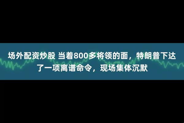 场外配资炒股 当着800多将领的面,特朗普下达了一项离谱命令,现场集体沉默
