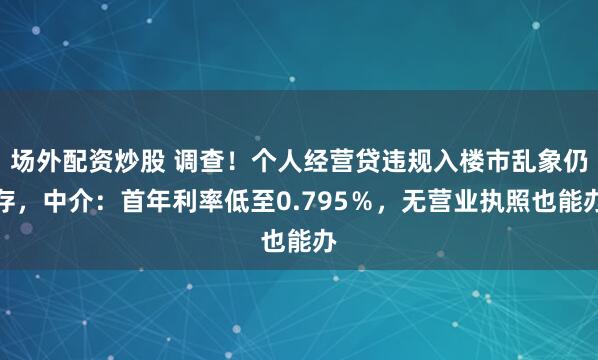 场外配资炒股 调查！个人经营贷违规入楼市乱象仍存，中介：首年利率低至0.795％，无营业执照也能办