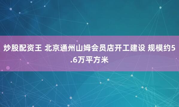 炒股配资王 北京通州山姆会员店开工建设 规模约5.6万平方米