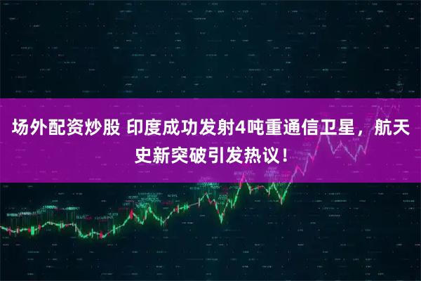 场外配资炒股 印度成功发射4吨重通信卫星,航天史新突破引发热议!