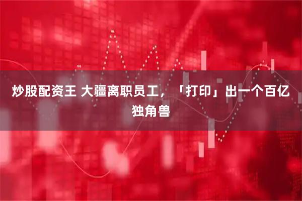 炒股配资王 大疆离职员工,「打印」出一个百亿独角兽