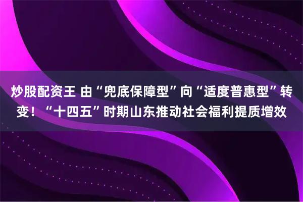 炒股配资王 由“兜底保障型”向“适度普惠型”转变!“十四五”时期山东推动社会福利提质增效