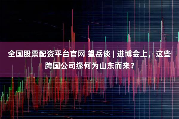 全国股票配资平台官网 望岳谈 | 进博会上,这些跨国公司缘何为山东而来?
