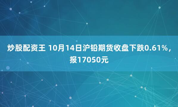 炒股配资王 10月14日沪铅期货收盘下跌0.61%,报17050元