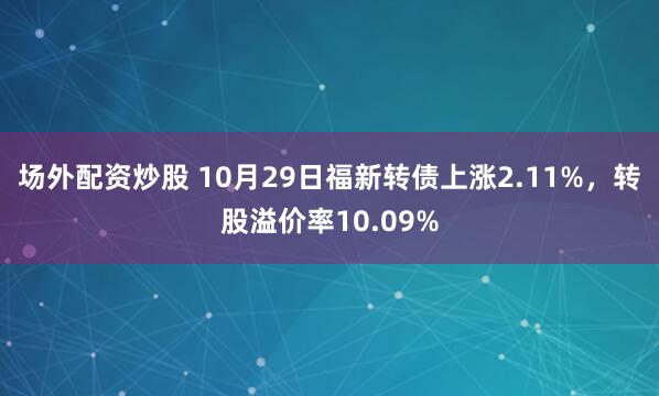 场外配资炒股 10月29日福新转债上涨2.11%,转股溢价率10.09%
