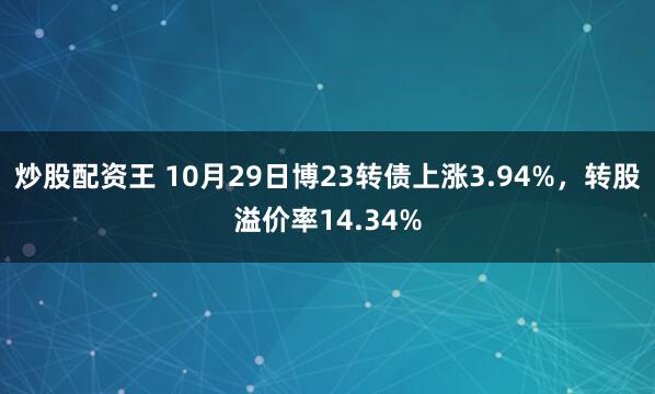 炒股配资王 10月29日博23转债上涨3.94%，转股溢价率14.34%
