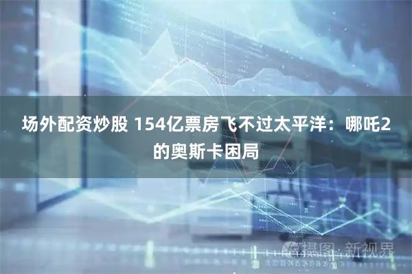 场外配资炒股 154亿票房飞不过太平洋:哪吒2的奥斯卡困局