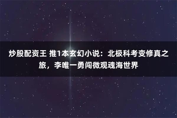 炒股配资王 推1本玄幻小说:北极科考变修真之旅,李唯一勇闯微观魂海世界