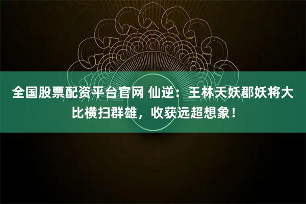 全国股票配资平台官网 仙逆:王林天妖郡妖将大比横扫群雄,收获远超想象!