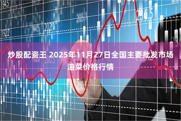 炒股配资王 2025年11月27日全国主要批发市场油菜价格行情