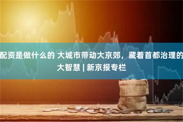 配资是做什么的 大城市带动大京郊，藏着首都治理的大智慧 | 新京报专栏
