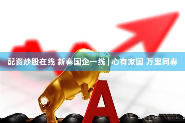 配资炒股在线 新春国企一线 | 心有家国 万里同春