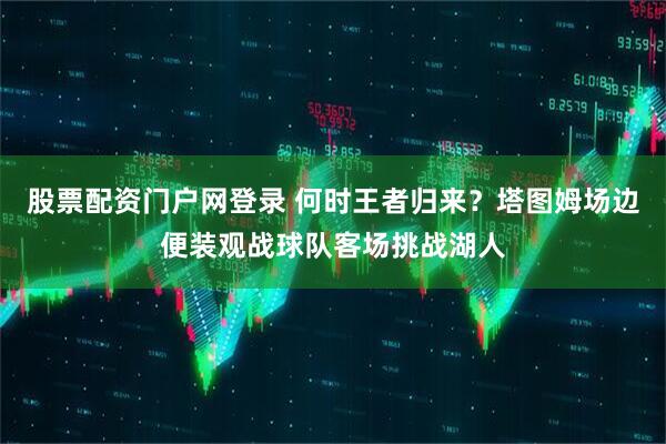 股票配资门户网登录 何时王者归来？塔图姆场边便装观战球队客场挑战湖人