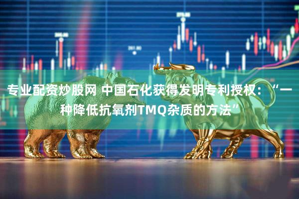 专业配资炒股网 中国石化获得发明专利授权：“一种降低抗氧剂TMQ杂质的方法”