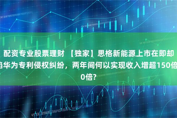 配资专业股票理财 【独家】思格新能源上市在即却陷华为专利侵权纠纷,两年间何以实现收入增超150倍?