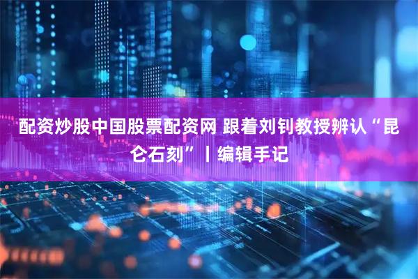 配资炒股中国股票配资网 跟着刘钊教授辨认“昆仑石刻”丨编辑手记