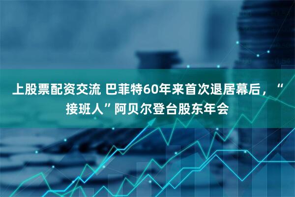 上股票配资交流 巴菲特60年来首次退居幕后，“接班人”阿贝尔登台股东年会