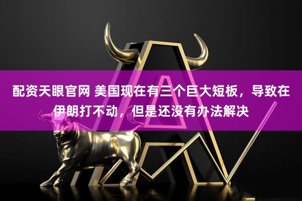 配资天眼官网 美国现在有三个巨大短板，导致在伊朗打不动，但是还没有办法解决