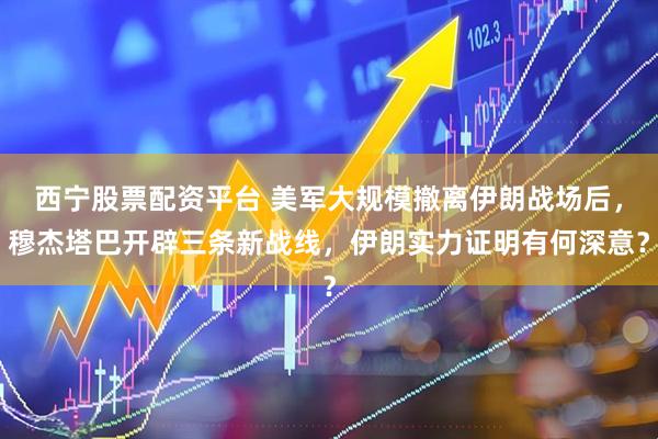 西宁股票配资平台 美军大规模撤离伊朗战场后，穆杰塔巴开辟三条新战线，伊朗实力证明有何深意？