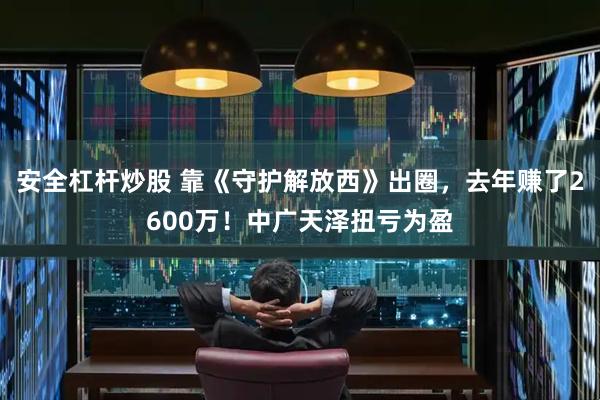安全杠杆炒股 靠《守护解放西》出圈，去年赚了2600万！中广天泽扭亏为盈