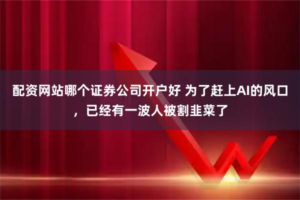 配资网站哪个证券公司开户好 为了赶上AI的风口，已经有一波人被割韭菜了