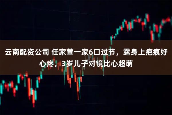 云南配资公司 任家萱一家6口过节，露身上疤痕好心疼，3岁儿子对镜比心超萌