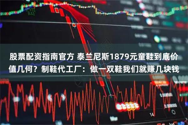 股票配资指南官方 泰兰尼斯1879元童鞋到底价值几何？制鞋代工厂：做一双鞋我们就赚几块钱