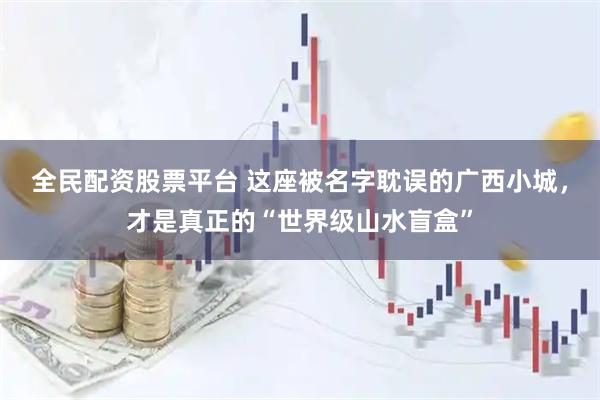 全民配资股票平台 这座被名字耽误的广西小城，才是真正的“世界级山水盲盒”