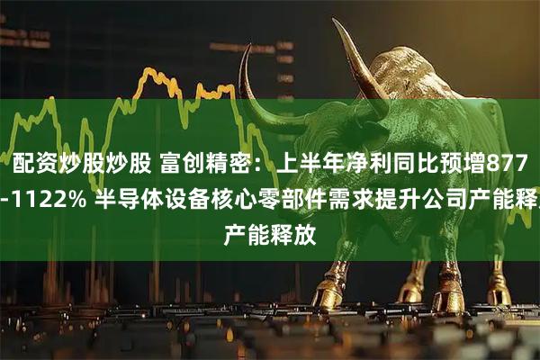 配资炒股炒股 富创精密：上半年净利同比预增877%-1122% 半导体设备核心零部件需求提升公司产能释放
