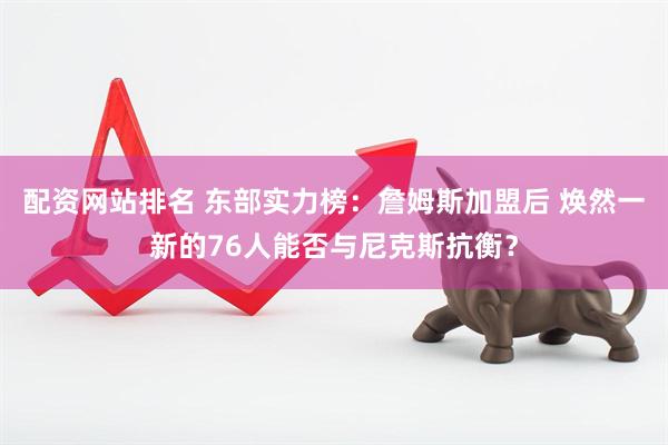 配资网站排名 东部实力榜：詹姆斯加盟后 焕然一新的76人能否与尼克斯抗衡？