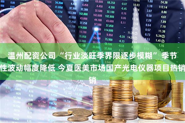 温州配资公司 “行业淡旺季界限逐步模糊” 季节性波动幅度降低 今夏医美市场国产光电仪器项目热销