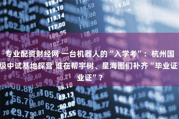 专业配资财经网 一台机器人的“入学考”：杭州国家级中试基地探营 谁在帮宇树、星海图们补齐“毕业证”？