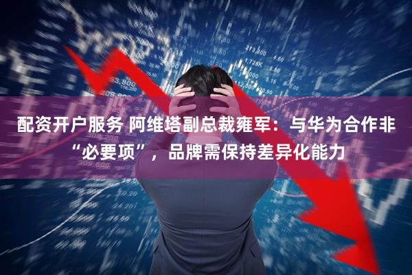 配资开户服务 阿维塔副总裁雍军：与华为合作非“必要项”，品牌需保持差异化能力
