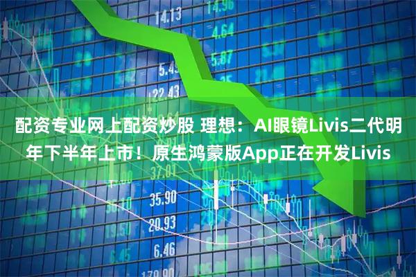 配资专业网上配资炒股 理想：AI眼镜Livis二代明年下半年上市！原生鸿蒙版App正在开发Livis