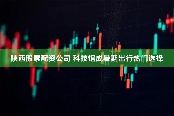 陕西股票配资公司 科技馆成暑期出行热门选择