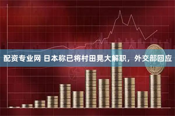配资专业网 日本称已将村田晃大解职，外交部回应