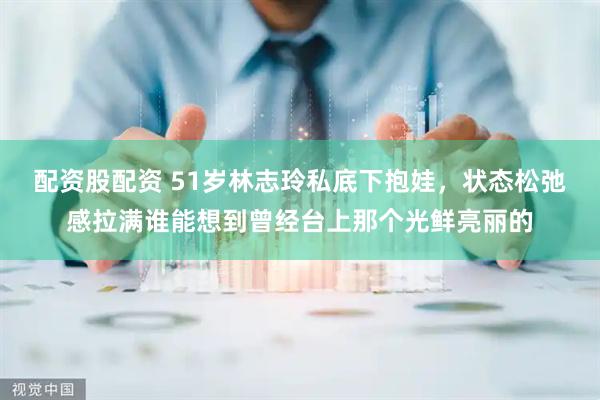 配资股配资 51岁林志玲私底下抱娃，状态松弛感拉满谁能想到曾经台上那个光鲜亮丽的