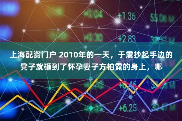 上海配资门户 2010年的一天，于震抄起手边的凳子就砸到了怀孕妻子方柏霓的身上，哪