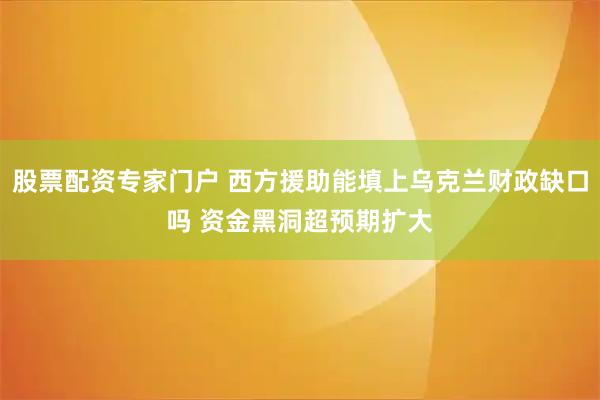 股票配资专家门户 西方援助能填上乌克兰财政缺口吗 资金黑洞超预期扩大