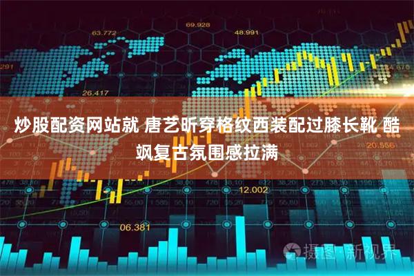 炒股配资网站就 唐艺昕穿格纹西装配过膝长靴 酷飒复古氛围感拉满