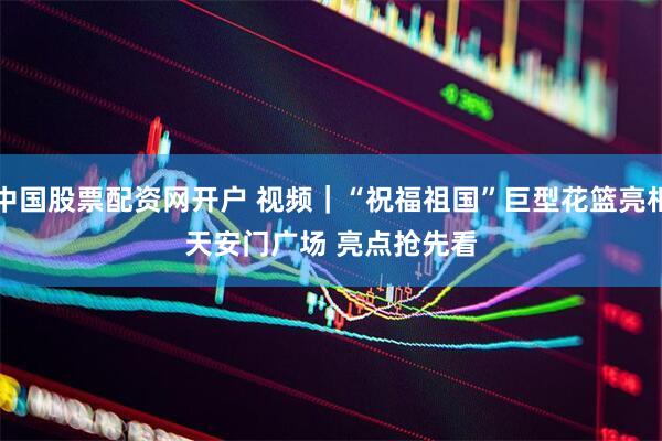 中国股票配资网开户 视频｜“祝福祖国”巨型花篮亮相天安门广场 亮点抢先看