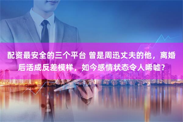 配资最安全的三个平台 曾是周迅丈夫的他，离婚后活成反差模样，如今感情状态令人唏嘘？