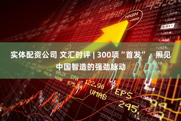 实体配资公司 文汇时评 | 300项“首发”，照见中国智造的强劲脉动